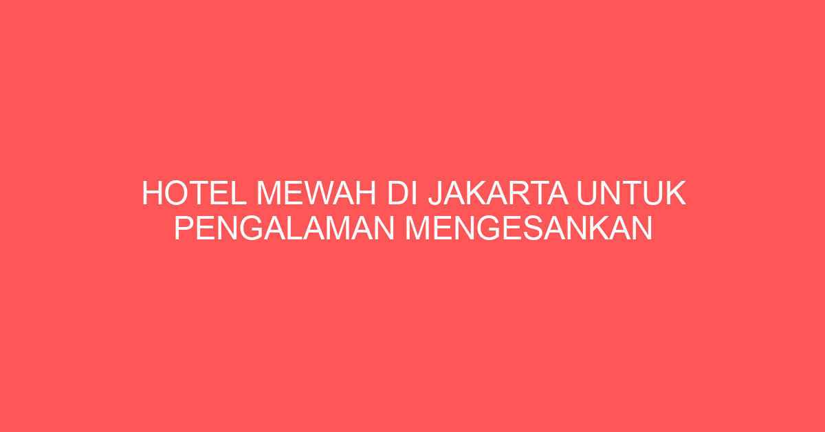 Hotel Mewah di Jakarta untuk Pengalaman Mengesankan